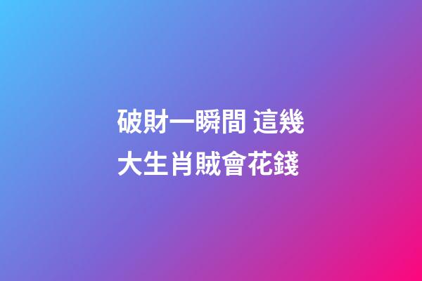 破財一瞬間 這幾大生肖賊會花錢